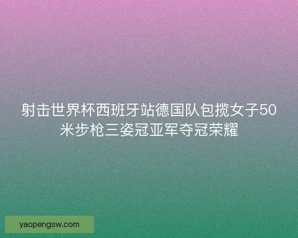 射击世界杯西班牙站德国队包揽女子50米步枪三姿冠亚军夺冠荣耀