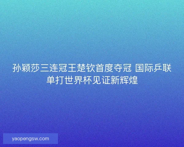 孙颖莎三连冠王楚钦首度夺冠 国际乒联单打世界杯见证新辉煌